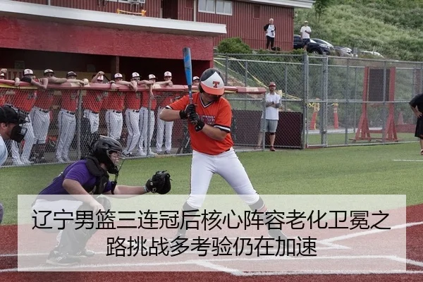 辽宁男篮三连冠后核心阵容老化卫冕之路挑战多考验仍在加速