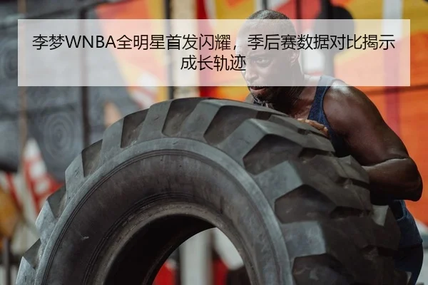 李梦WNBA全明星首发闪耀，季后赛数据对比揭示成长轨迹